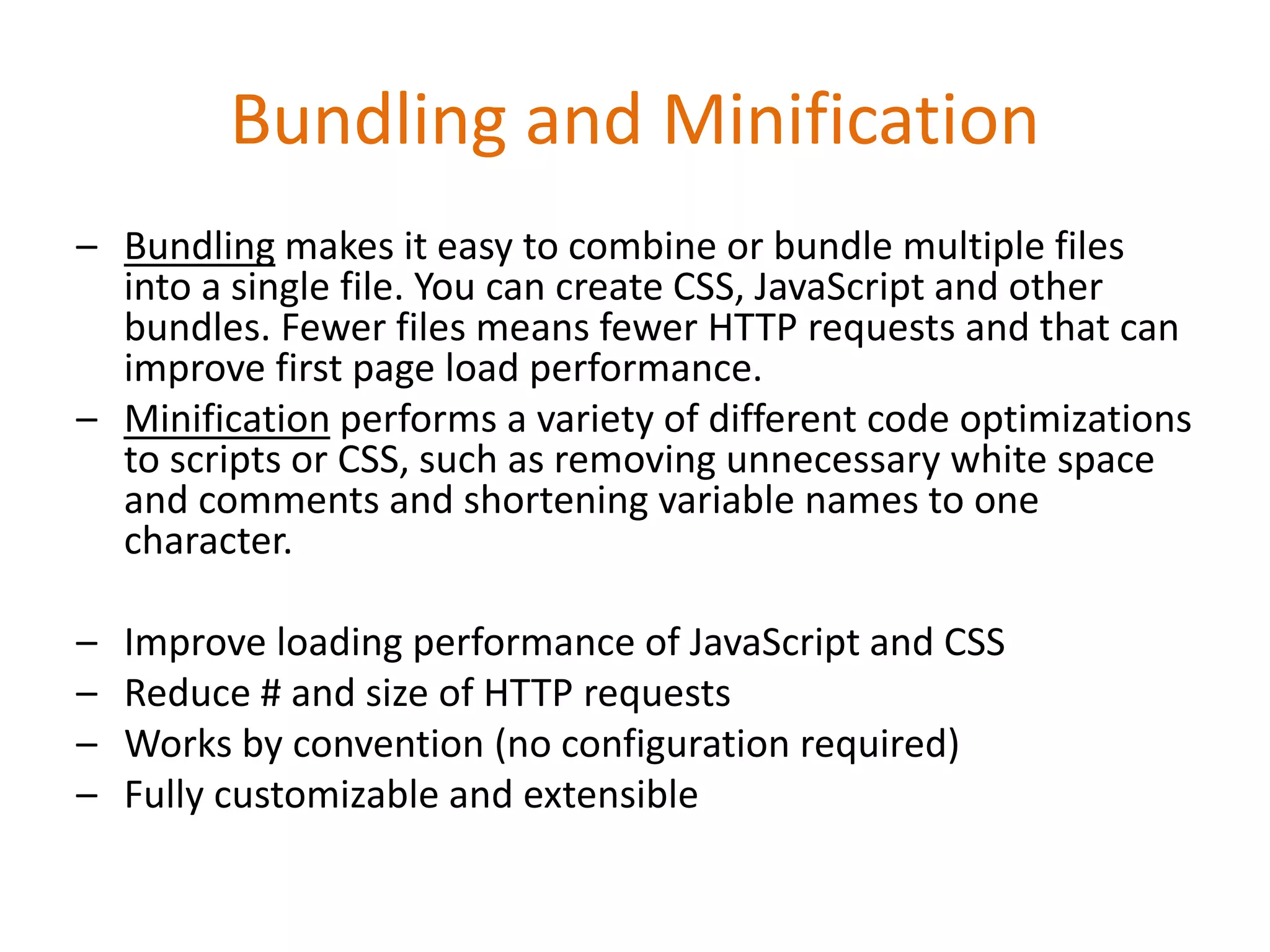 Bundling and Minification
– Bundling makes it easy to combine or bundle multiple files
into a single file. You can create CSS, JavaScript and other
bundles. Fewer files means fewer HTTP requests and that can
improve first page load performance.
– Minification performs a variety of different code optimizations
to scripts or CSS, such as removing unnecessary white space
and comments and shortening variable names to one
character.
– Improve loading performance of JavaScript and CSS
– Reduce # and size of HTTP requests
– Works by convention (no configuration required)
– Fully customizable and extensible
 