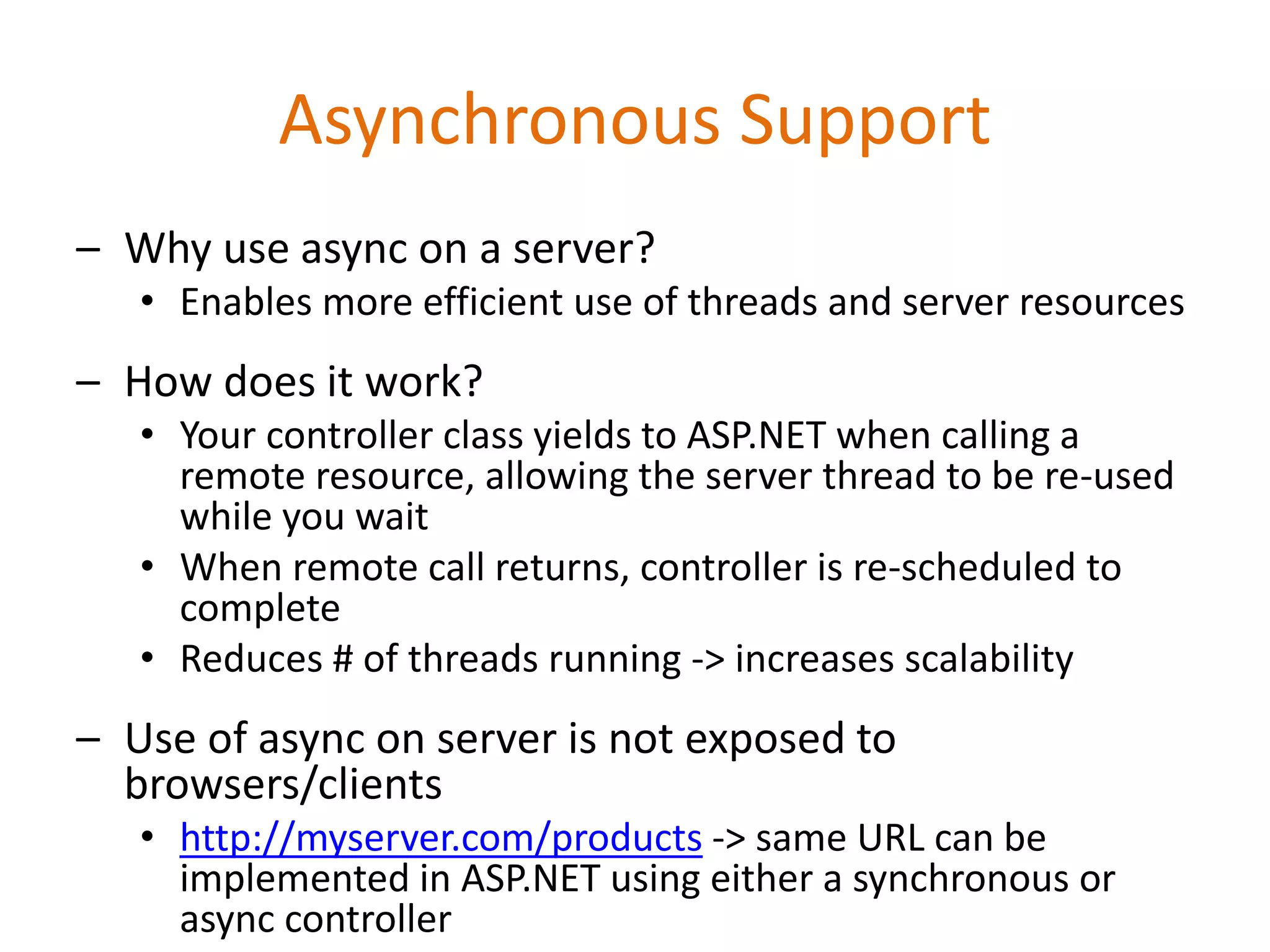 Asynchronous Support
– Why use async on a server?
• Enables more efficient use of threads and server resources
– How does it work?
• Your controller class yields to ASP.NET when calling a
remote resource, allowing the server thread to be re-used
while you wait
• When remote call returns, controller is re-scheduled to
complete
• Reduces # of threads running -> increases scalability
– Use of async on server is not exposed to
browsers/clients
• http://myserver.com/products -> same URL can be
implemented in ASP.NET using either a synchronous or
async controller
 