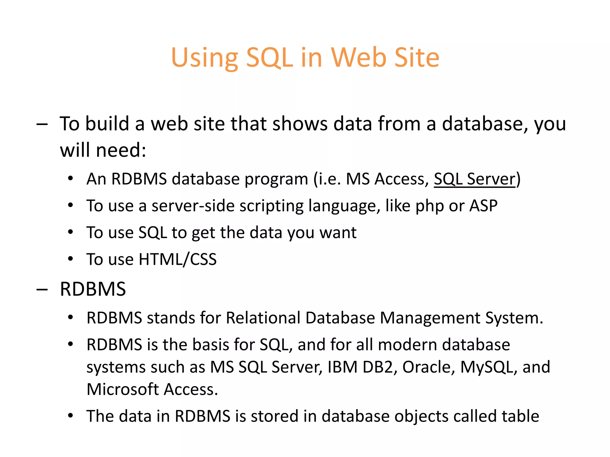 Using SQL in Web Site
– To build a web site that shows data from a database, you
will need:
• An RDBMS database program (i.e. MS Access, SQL Server)
• To use a server-side scripting language, like php or ASP
• To use SQL to get the data you want
• To use HTML/CSS
– RDBMS
• RDBMS stands for Relational Database Management System.
• RDBMS is the basis for SQL, and for all modern database
systems such as MS SQL Server, IBM DB2, Oracle, MySQL, and
Microsoft Access.
• The data in RDBMS is stored in database objects called table
 