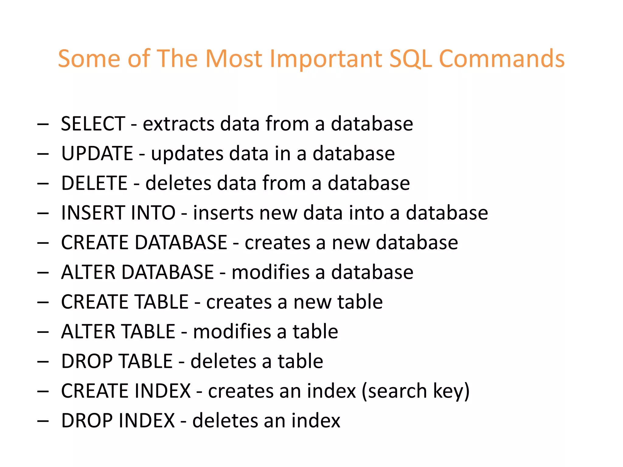 Some of The Most Important SQL Commands
– SELECT - extracts data from a database
– UPDATE - updates data in a database
– DELETE - deletes data from a database
– INSERT INTO - inserts new data into a database
– CREATE DATABASE - creates a new database
– ALTER DATABASE - modifies a database
– CREATE TABLE - creates a new table
– ALTER TABLE - modifies a table
– DROP TABLE - deletes a table
– CREATE INDEX - creates an index (search key)
– DROP INDEX - deletes an index
 