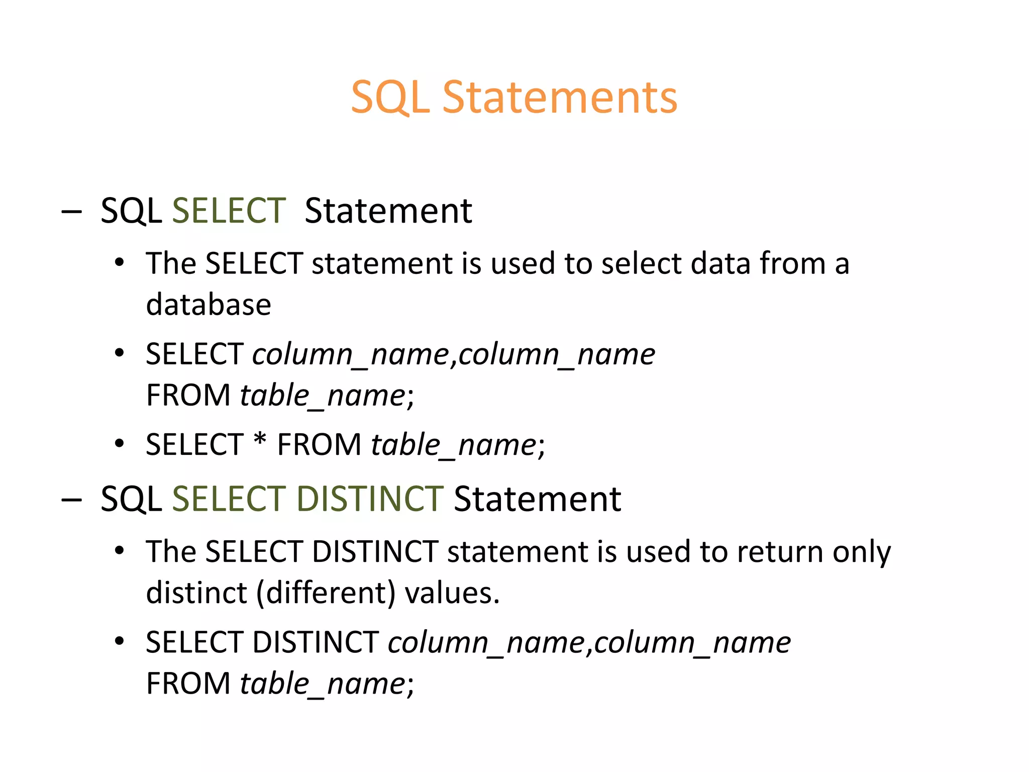 SQL Statements
– SQL SELECT Statement
• The SELECT statement is used to select data from a
database
• SELECT column_name,column_name
FROM table_name;
• SELECT * FROM table_name;
– SQL SELECT DISTINCT Statement
• The SELECT DISTINCT statement is used to return only
distinct (different) values.
• SELECT DISTINCT column_name,column_name
FROM table_name;
 
