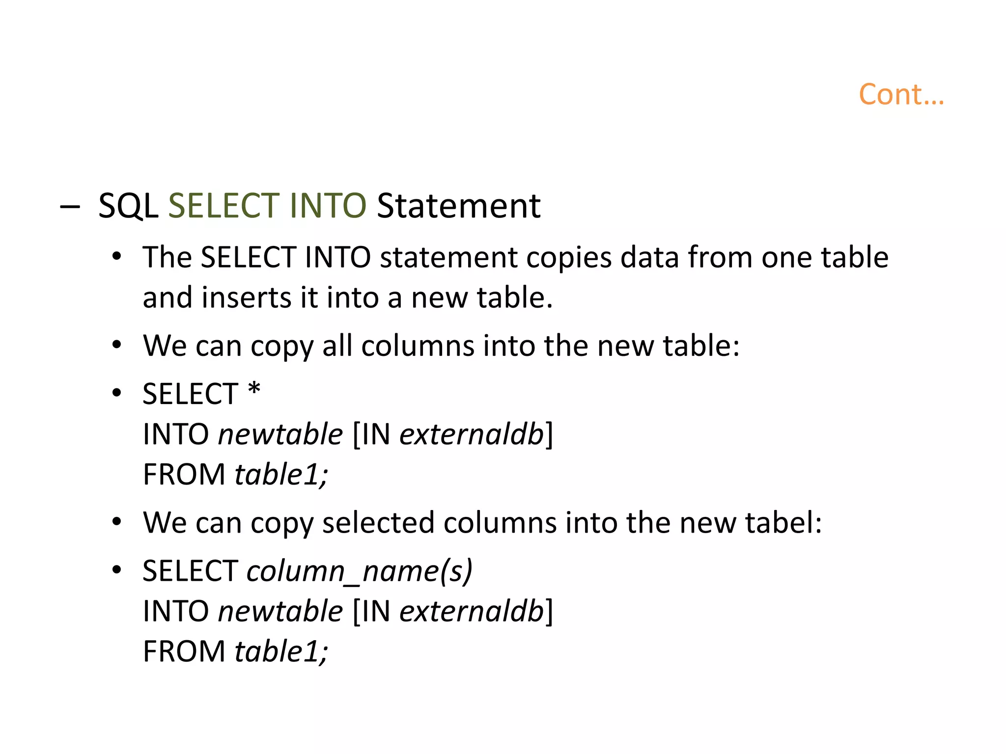 Cont…
– SQL SELECT INTO Statement
• The SELECT INTO statement copies data from one table
and inserts it into a new table.
• We can copy all columns into the new table:
• SELECT *
INTO newtable [IN externaldb]
FROM table1;
• We can copy selected columns into the new tabel:
• SELECT column_name(s)
INTO newtable [IN externaldb]
FROM table1;
 