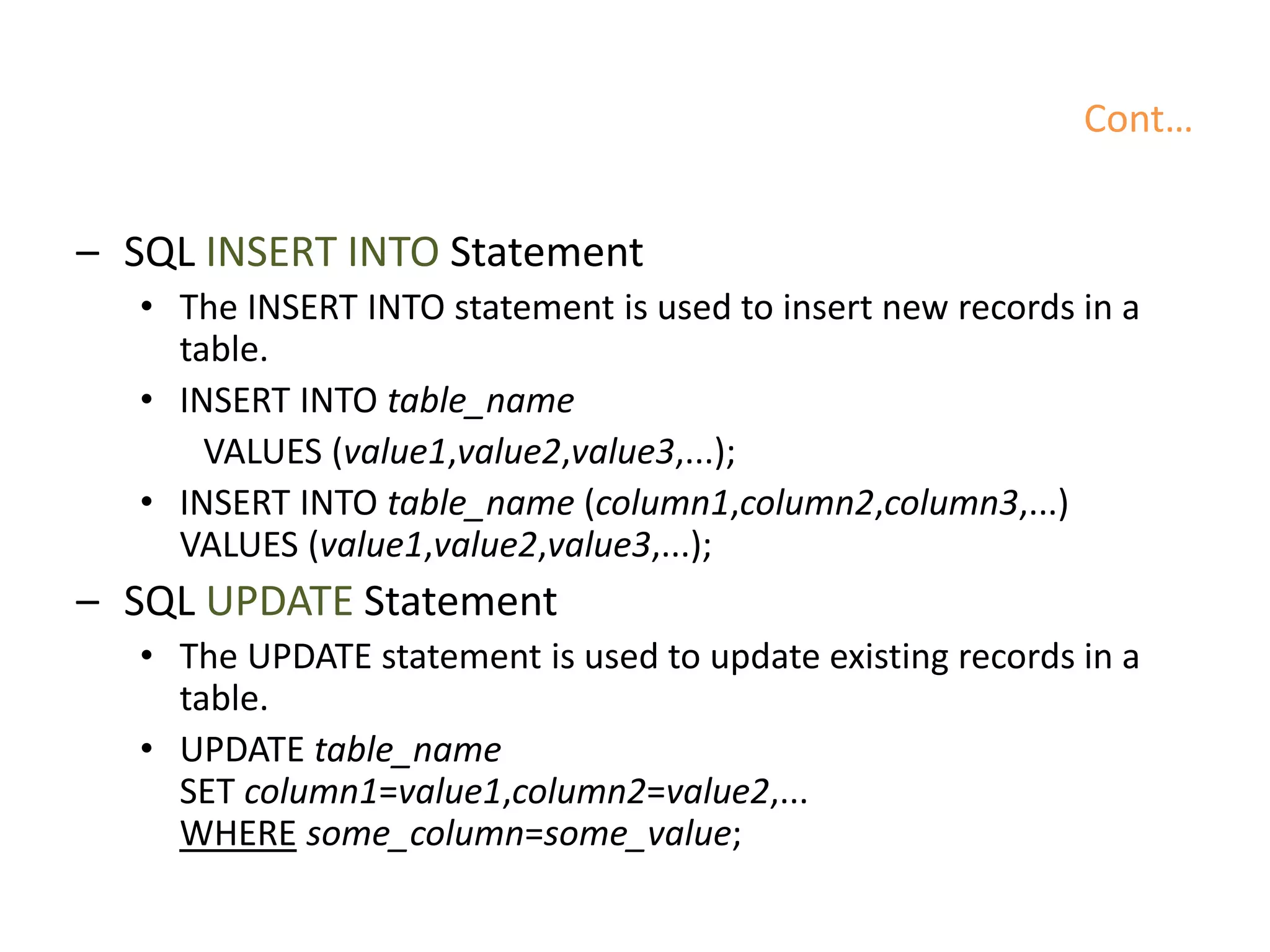 Cont…
– SQL INSERT INTO Statement
• The INSERT INTO statement is used to insert new records in a
table.
• INSERT INTO table_name
VALUES (value1,value2,value3,...);
• INSERT INTO table_name (column1,column2,column3,...)
VALUES (value1,value2,value3,...);
– SQL UPDATE Statement
• The UPDATE statement is used to update existing records in a
table.
• UPDATE table_name
SET column1=value1,column2=value2,...
WHERE some_column=some_value;
 