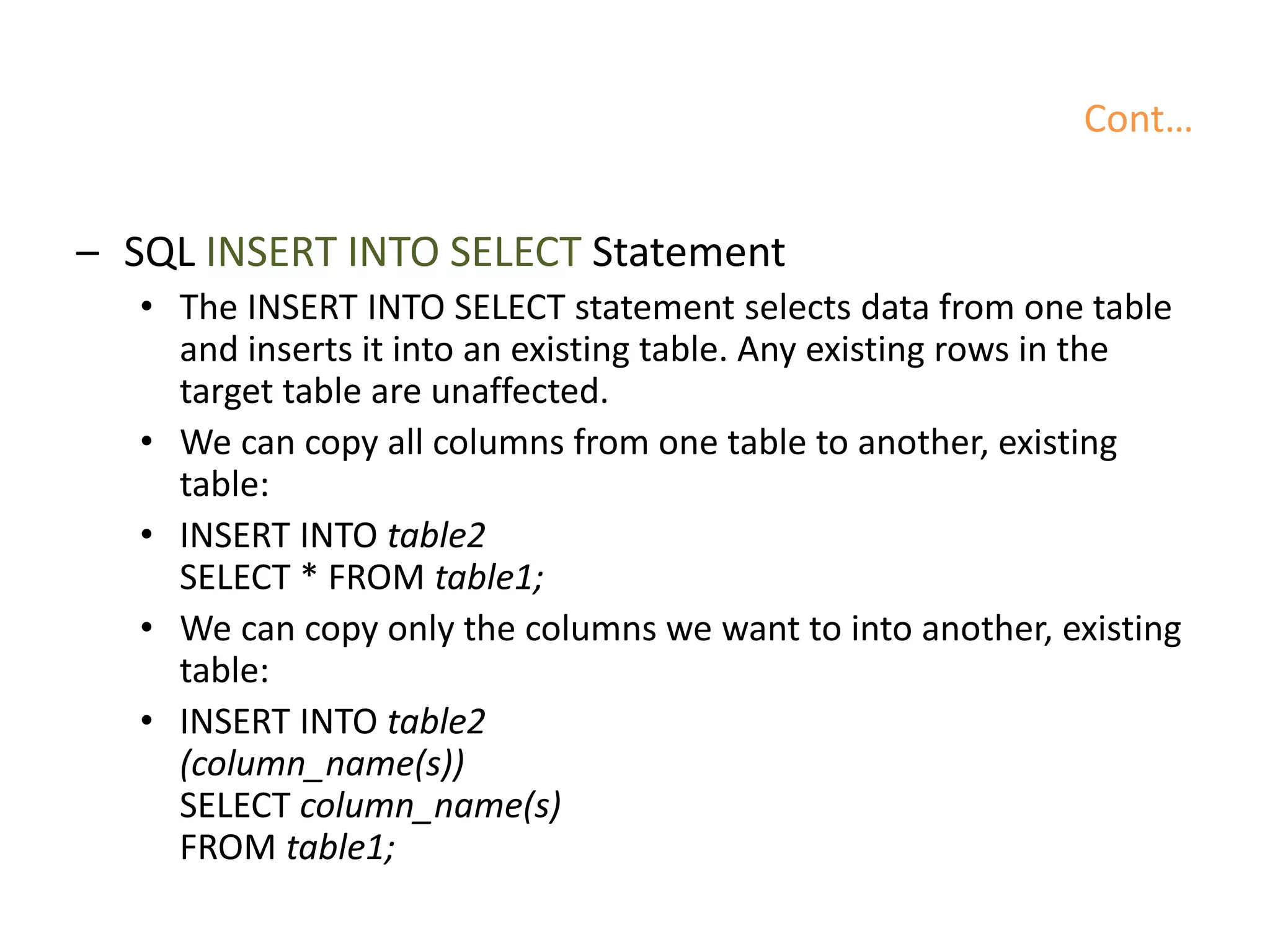 Cont…
– SQL INSERT INTO SELECT Statement
• The INSERT INTO SELECT statement selects data from one table
and inserts it into an existing table. Any existing rows in the
target table are unaffected.
• We can copy all columns from one table to another, existing
table:
• INSERT INTO table2
SELECT * FROM table1;
• We can copy only the columns we want to into another, existing
table:
• INSERT INTO table2
(column_name(s))
SELECT column_name(s)
FROM table1;
 