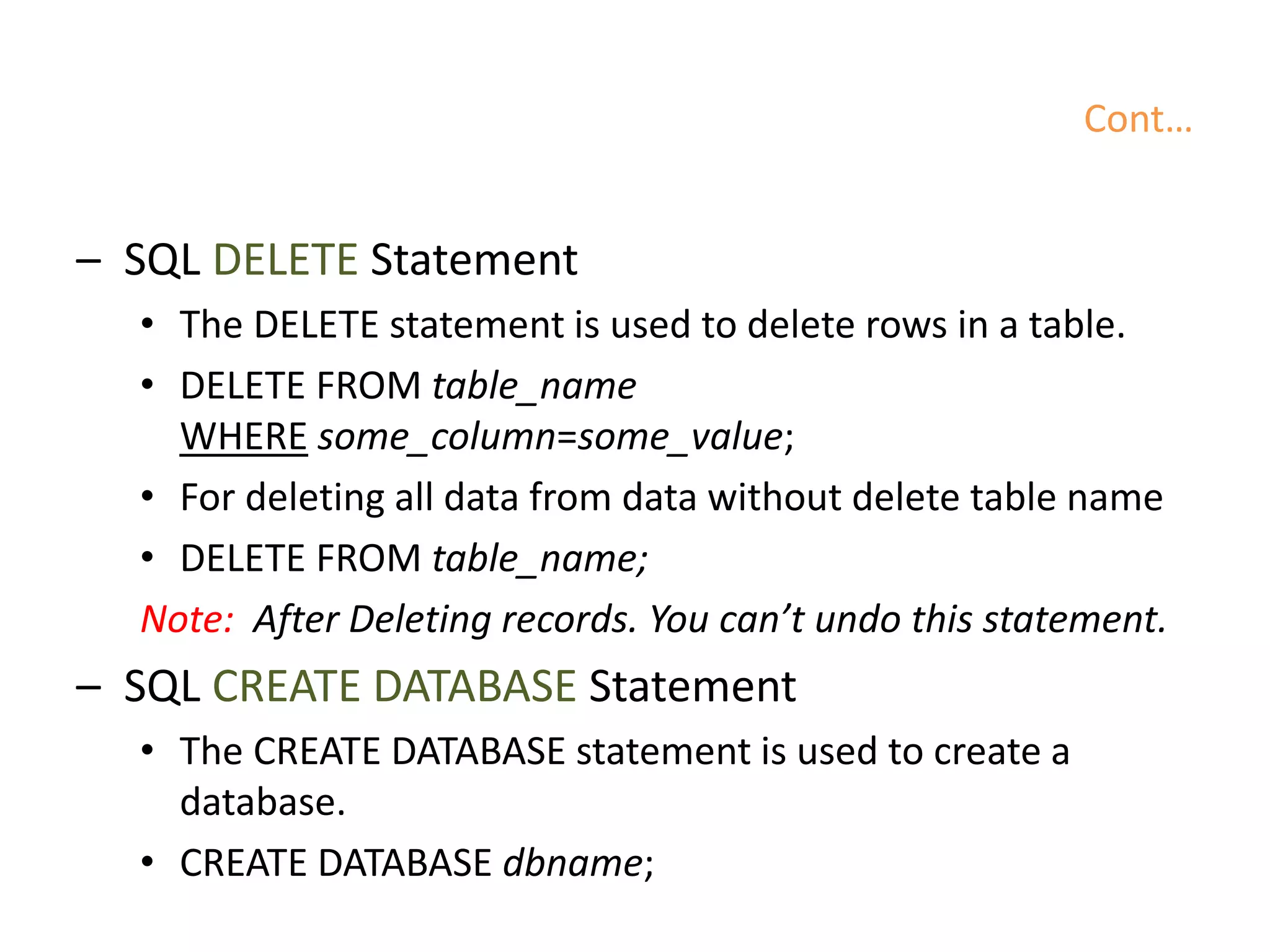Cont…
– SQL DELETE Statement
• The DELETE statement is used to delete rows in a table.
• DELETE FROM table_name
WHERE some_column=some_value;
• For deleting all data from data without delete table name
• DELETE FROM table_name;
Note: After Deleting records. You can’t undo this statement.
– SQL CREATE DATABASE Statement
• The CREATE DATABASE statement is used to create a
database.
• CREATE DATABASE dbname;
 
