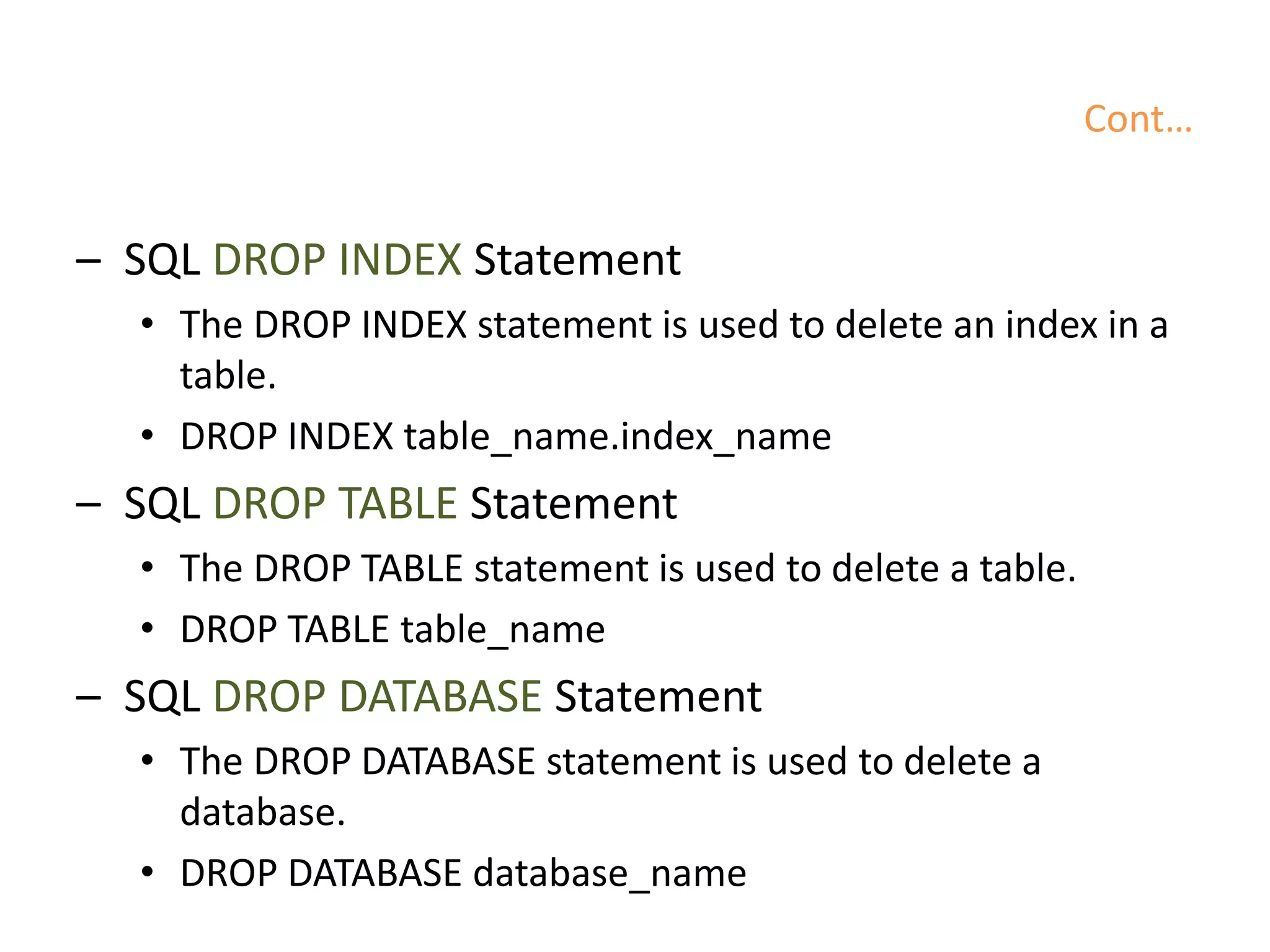 Cont…
– SQL DROP INDEX Statement
• The DROP INDEX statement is used to delete an index in a
table.
• DROP INDEX table_name.index_name
– SQL DROP TABLE Statement
• The DROP TABLE statement is used to delete a table.
• DROP TABLE table_name
– SQL DROP DATABASE Statement
• The DROP DATABASE statement is used to delete a
database.
• DROP DATABASE database_name
 