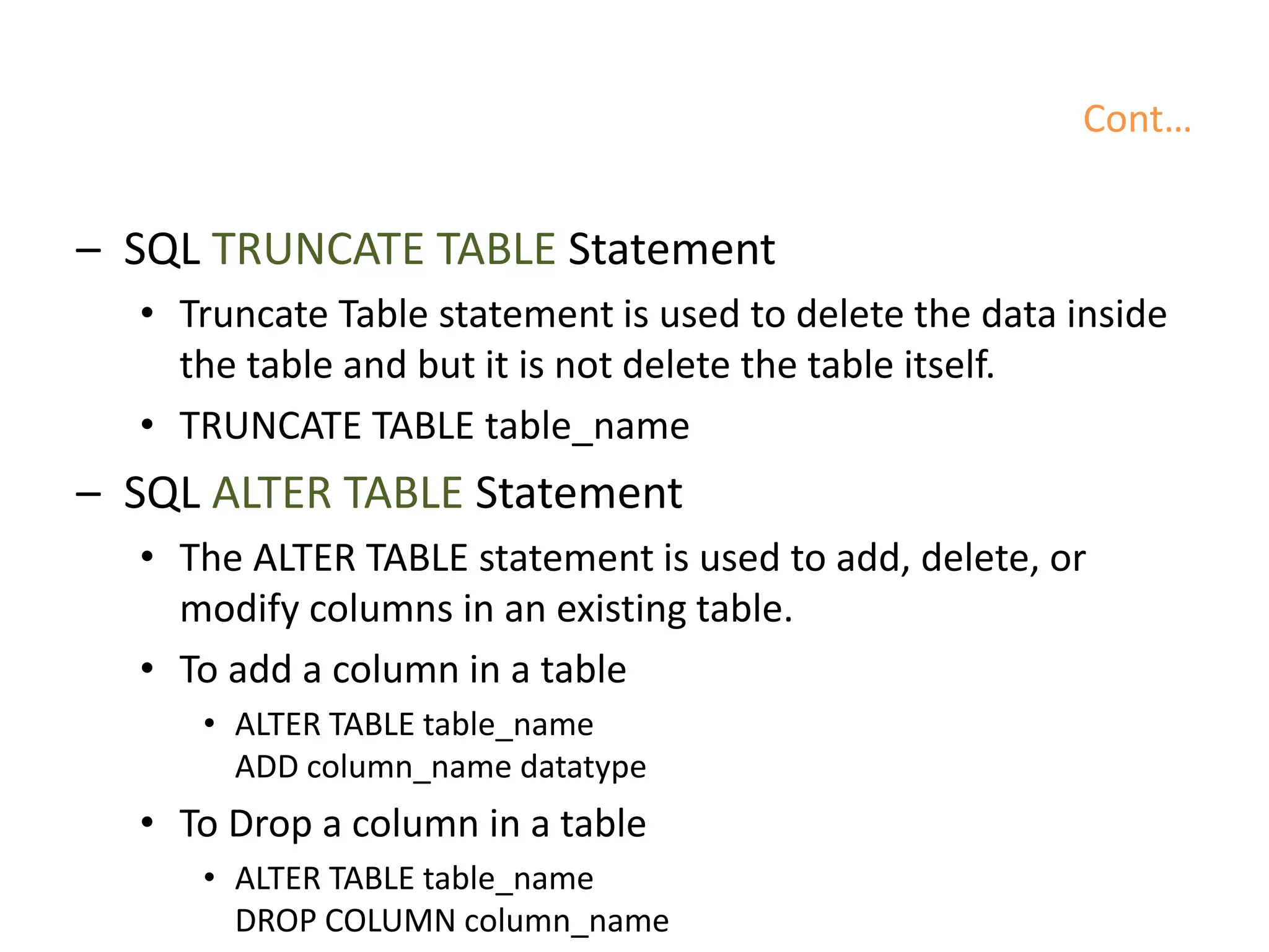 Cont…
– SQL TRUNCATE TABLE Statement
• Truncate Table statement is used to delete the data inside
the table and but it is not delete the table itself.
• TRUNCATE TABLE table_name
– SQL ALTER TABLE Statement
• The ALTER TABLE statement is used to add, delete, or
modify columns in an existing table.
• To add a column in a table
• ALTER TABLE table_name
ADD column_name datatype
• To Drop a column in a table
• ALTER TABLE table_name
DROP COLUMN column_name
 