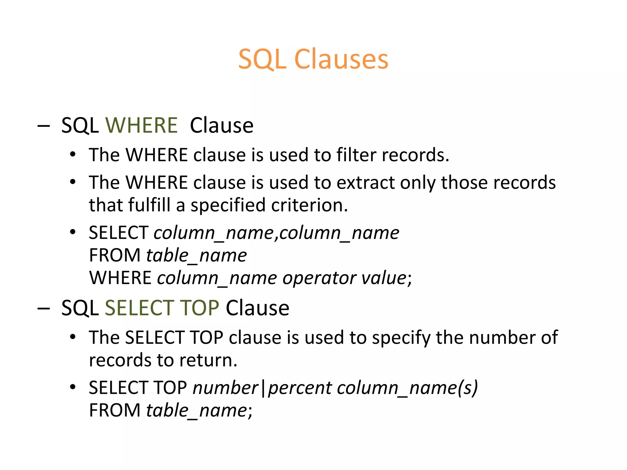SQL Clauses
– SQL WHERE Clause
• The WHERE clause is used to filter records.
• The WHERE clause is used to extract only those records
that fulfill a specified criterion.
• SELECT column_name,column_name
FROM table_name
WHERE column_name operator value;
– SQL SELECT TOP Clause
• The SELECT TOP clause is used to specify the number of
records to return.
• SELECT TOP number|percent column_name(s)
FROM table_name;
 