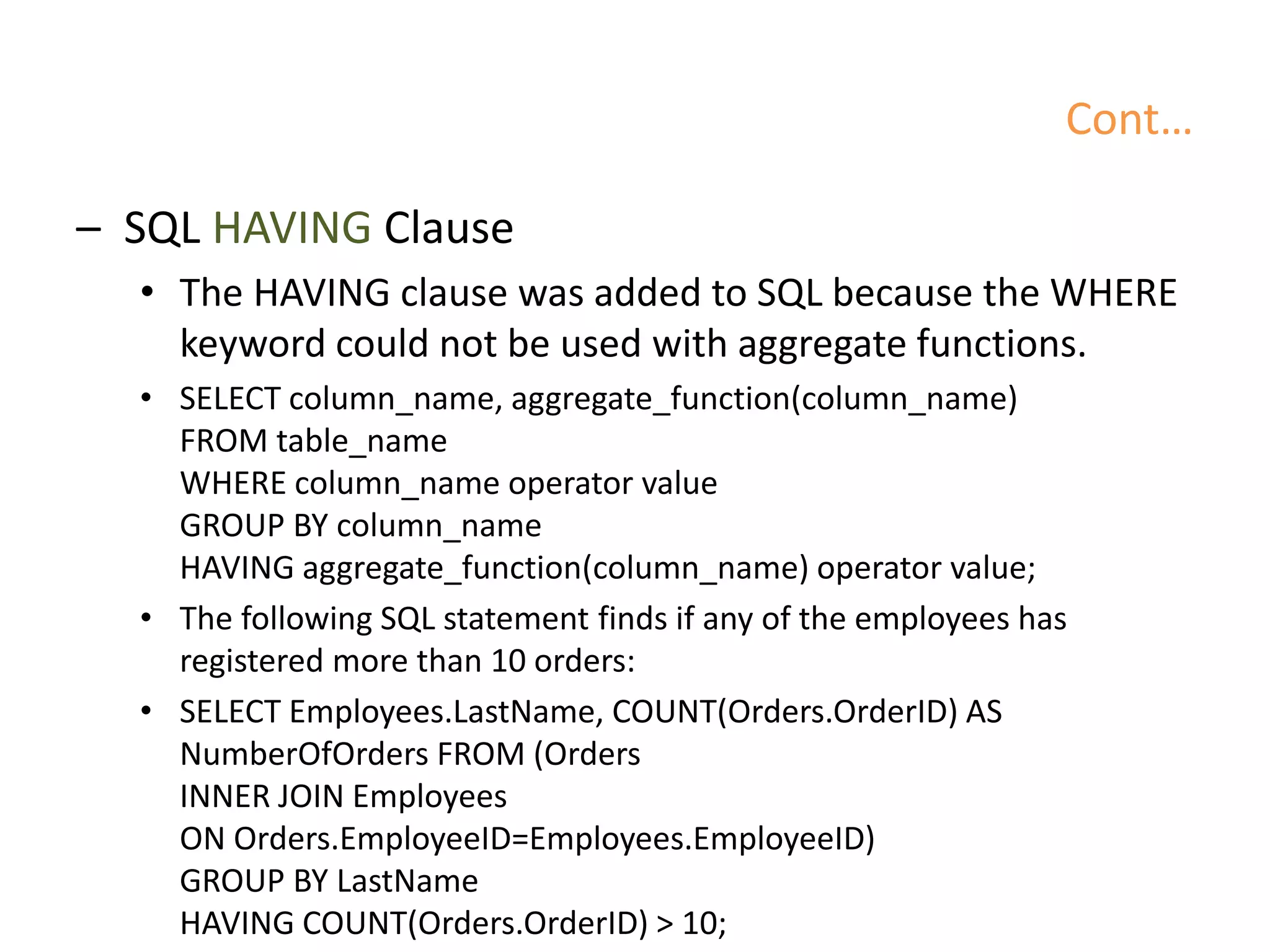 Cont…
– SQL HAVING Clause
• The HAVING clause was added to SQL because the WHERE
keyword could not be used with aggregate functions.
• SELECT column_name, aggregate_function(column_name)
FROM table_name
WHERE column_name operator value
GROUP BY column_name
HAVING aggregate_function(column_name) operator value;
• The following SQL statement finds if any of the employees has
registered more than 10 orders:
• SELECT Employees.LastName, COUNT(Orders.OrderID) AS
NumberOfOrders FROM (Orders
INNER JOIN Employees
ON Orders.EmployeeID=Employees.EmployeeID)
GROUP BY LastName
HAVING COUNT(Orders.OrderID) > 10;
 