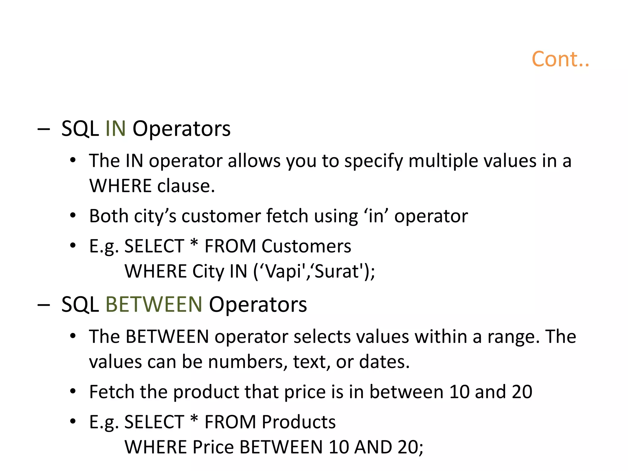 Cont..
– SQL IN Operators
• The IN operator allows you to specify multiple values in a
WHERE clause.
• Both city’s customer fetch using ‘in’ operator
• E.g. SELECT * FROM Customers
WHERE City IN (‘Vapi',‘Surat');
– SQL BETWEEN Operators
• The BETWEEN operator selects values within a range. The
values can be numbers, text, or dates.
• Fetch the product that price is in between 10 and 20
• E.g. SELECT * FROM Products
WHERE Price BETWEEN 10 AND 20;
 