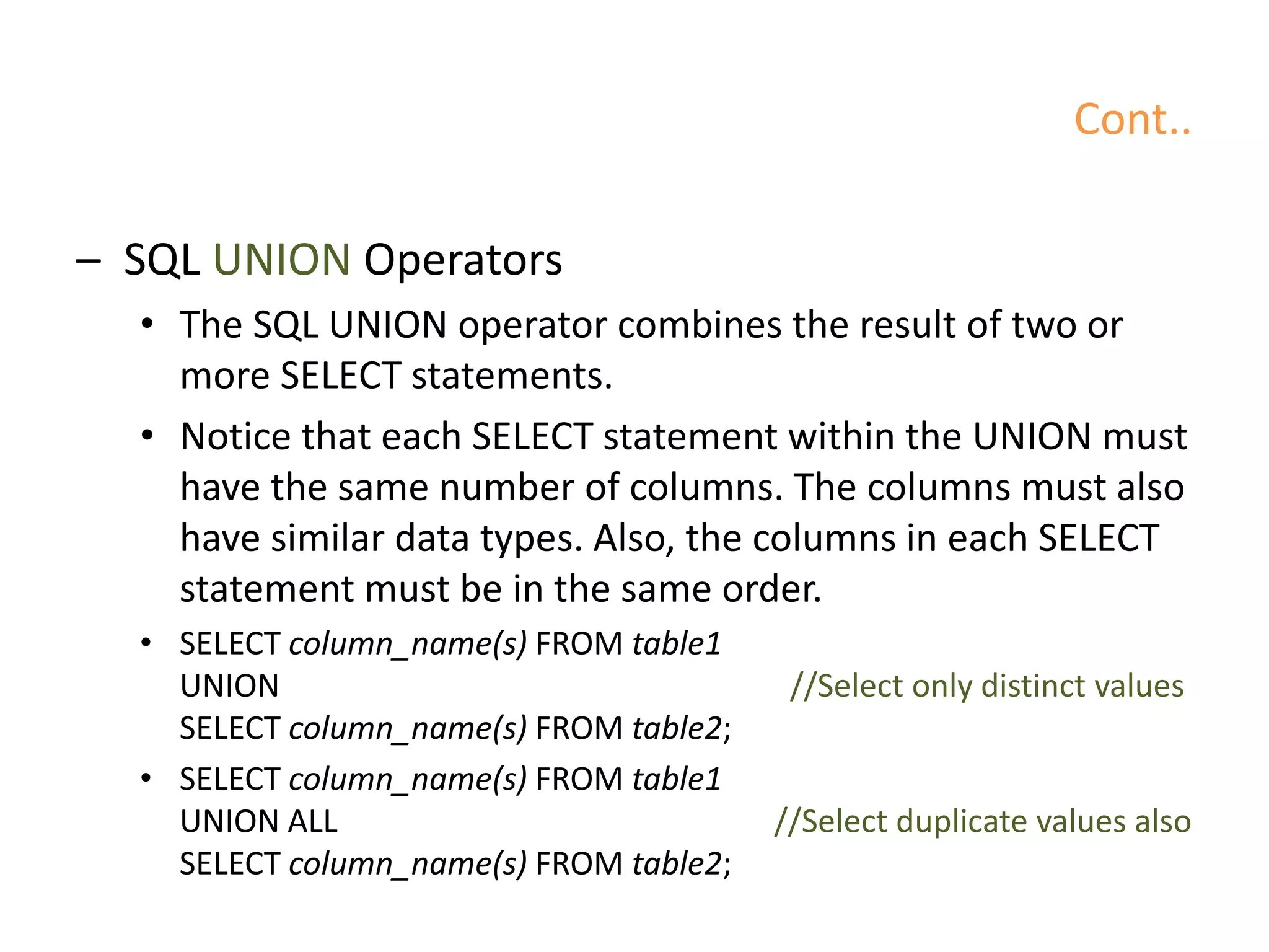 Cont..
– SQL UNION Operators
• The SQL UNION operator combines the result of two or
more SELECT statements.
• Notice that each SELECT statement within the UNION must
have the same number of columns. The columns must also
have similar data types. Also, the columns in each SELECT
statement must be in the same order.
• SELECT column_name(s) FROM table1
UNION //Select only distinct values
SELECT column_name(s) FROM table2;
• SELECT column_name(s) FROM table1
UNION ALL //Select duplicate values also
SELECT column_name(s) FROM table2;
 