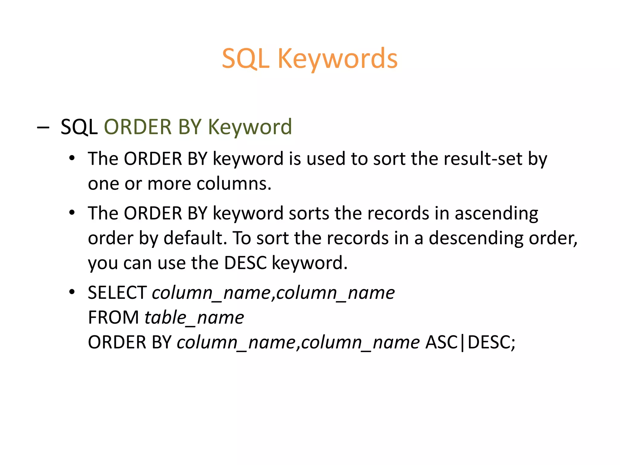 SQL Keywords
– SQL ORDER BY Keyword
• The ORDER BY keyword is used to sort the result-set by
one or more columns.
• The ORDER BY keyword sorts the records in ascending
order by default. To sort the records in a descending order,
you can use the DESC keyword.
• SELECT column_name,column_name
FROM table_name
ORDER BY column_name,column_name ASC|DESC;
 