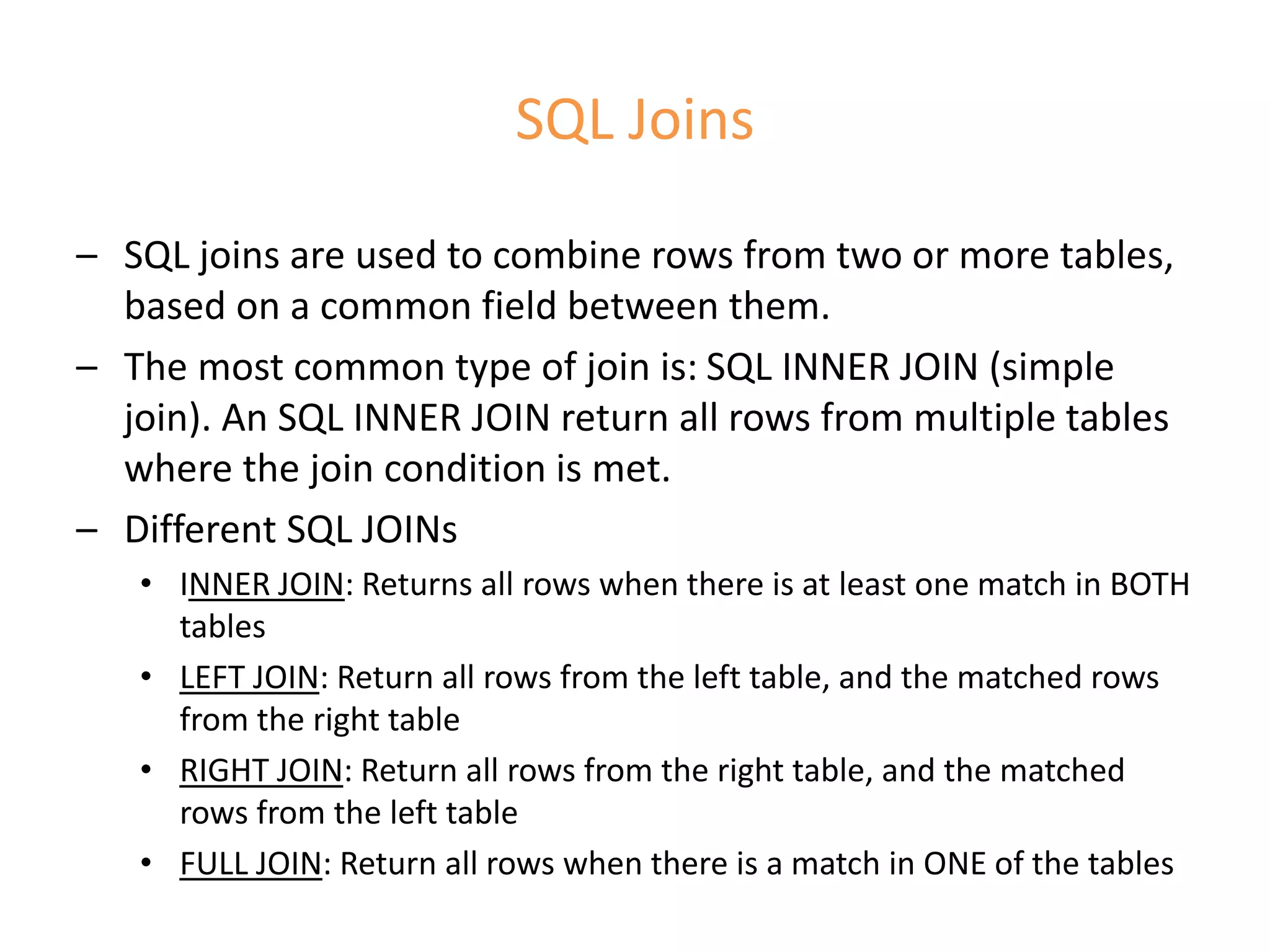 SQL Joins
– SQL joins are used to combine rows from two or more tables,
based on a common field between them.
– The most common type of join is: SQL INNER JOIN (simple
join). An SQL INNER JOIN return all rows from multiple tables
where the join condition is met.
– Different SQL JOINs
• INNER JOIN: Returns all rows when there is at least one match in BOTH
tables
• LEFT JOIN: Return all rows from the left table, and the matched rows
from the right table
• RIGHT JOIN: Return all rows from the right table, and the matched
rows from the left table
• FULL JOIN: Return all rows when there is a match in ONE of the tables
 