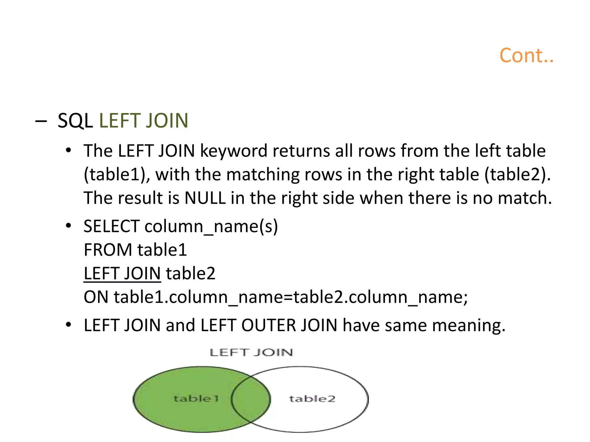 Cont..
– SQL LEFT JOIN
• The LEFT JOIN keyword returns all rows from the left table
(table1), with the matching rows in the right table (table2).
The result is NULL in the right side when there is no match.
• SELECT column_name(s)
FROM table1
LEFT JOIN table2
ON table1.column_name=table2.column_name;
• LEFT JOIN and LEFT OUTER JOIN have same meaning.
 