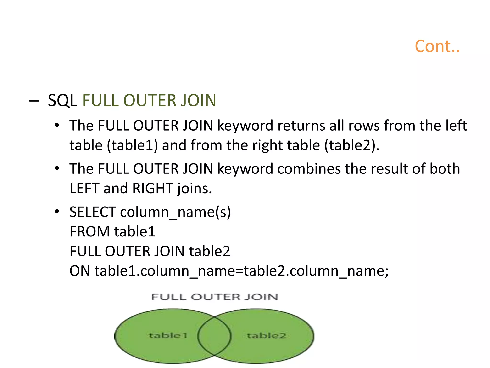 Cont..
– SQL FULL OUTER JOIN
• The FULL OUTER JOIN keyword returns all rows from the left
table (table1) and from the right table (table2).
• The FULL OUTER JOIN keyword combines the result of both
LEFT and RIGHT joins.
• SELECT column_name(s)
FROM table1
FULL OUTER JOIN table2
ON table1.column_name=table2.column_name;
 