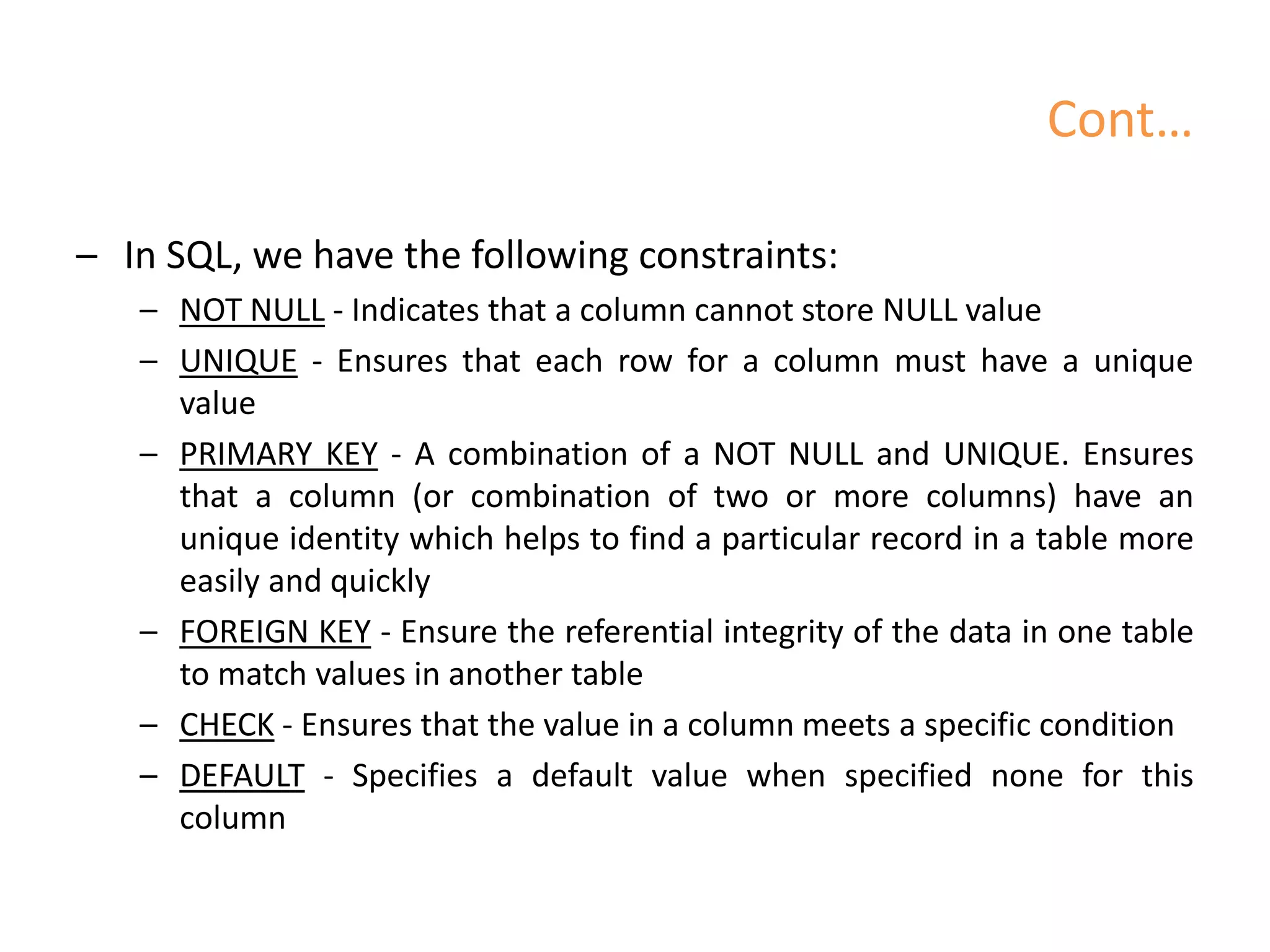 Cont…
– In SQL, we have the following constraints:
– NOT NULL - Indicates that a column cannot store NULL value
– UNIQUE - Ensures that each row for a column must have a unique
value
– PRIMARY KEY - A combination of a NOT NULL and UNIQUE. Ensures
that a column (or combination of two or more columns) have an
unique identity which helps to find a particular record in a table more
easily and quickly
– FOREIGN KEY - Ensure the referential integrity of the data in one table
to match values in another table
– CHECK - Ensures that the value in a column meets a specific condition
– DEFAULT - Specifies a default value when specified none for this
column
 