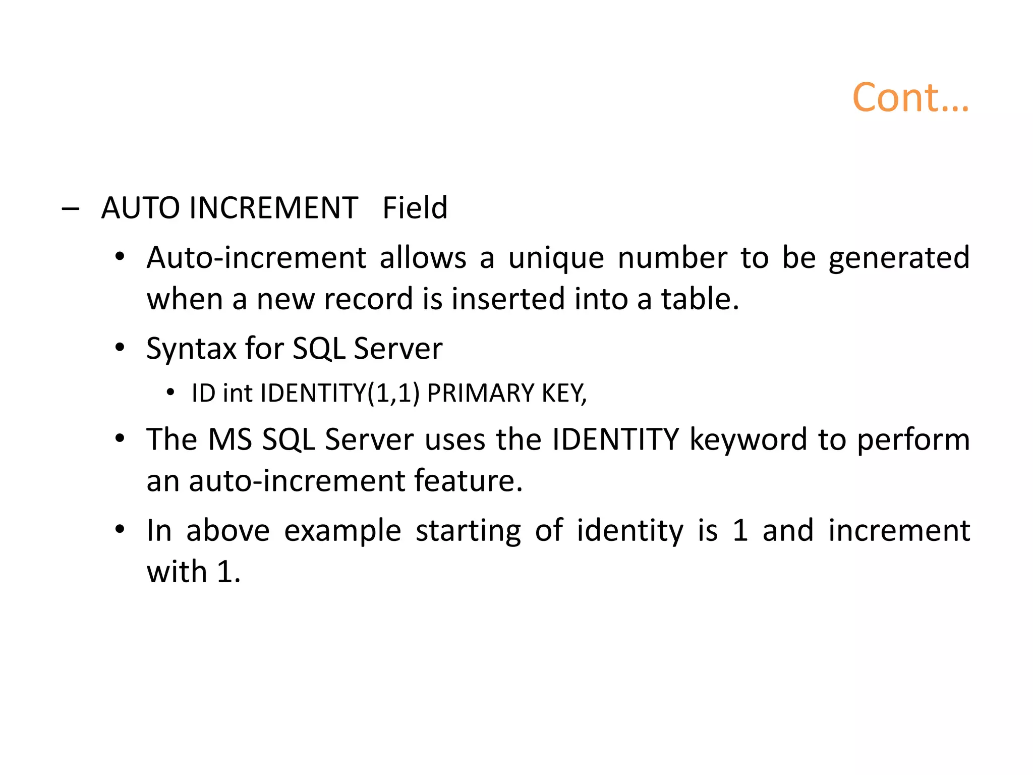 Cont…
– AUTO INCREMENT Field
• Auto-increment allows a unique number to be generated
when a new record is inserted into a table.
• Syntax for SQL Server
• ID int IDENTITY(1,1) PRIMARY KEY,
• The MS SQL Server uses the IDENTITY keyword to perform
an auto-increment feature.
• In above example starting of identity is 1 and increment
with 1.
 