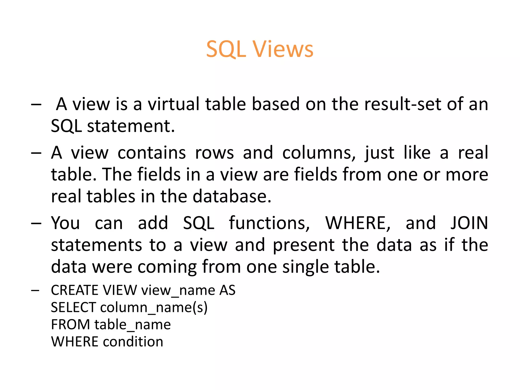 SQL Views
– A view is a virtual table based on the result-set of an
SQL statement.
– A view contains rows and columns, just like a real
table. The fields in a view are fields from one or more
real tables in the database.
– You can add SQL functions, WHERE, and JOIN
statements to a view and present the data as if the
data were coming from one single table.
– CREATE VIEW view_name AS
SELECT column_name(s)
FROM table_name
WHERE condition
 
