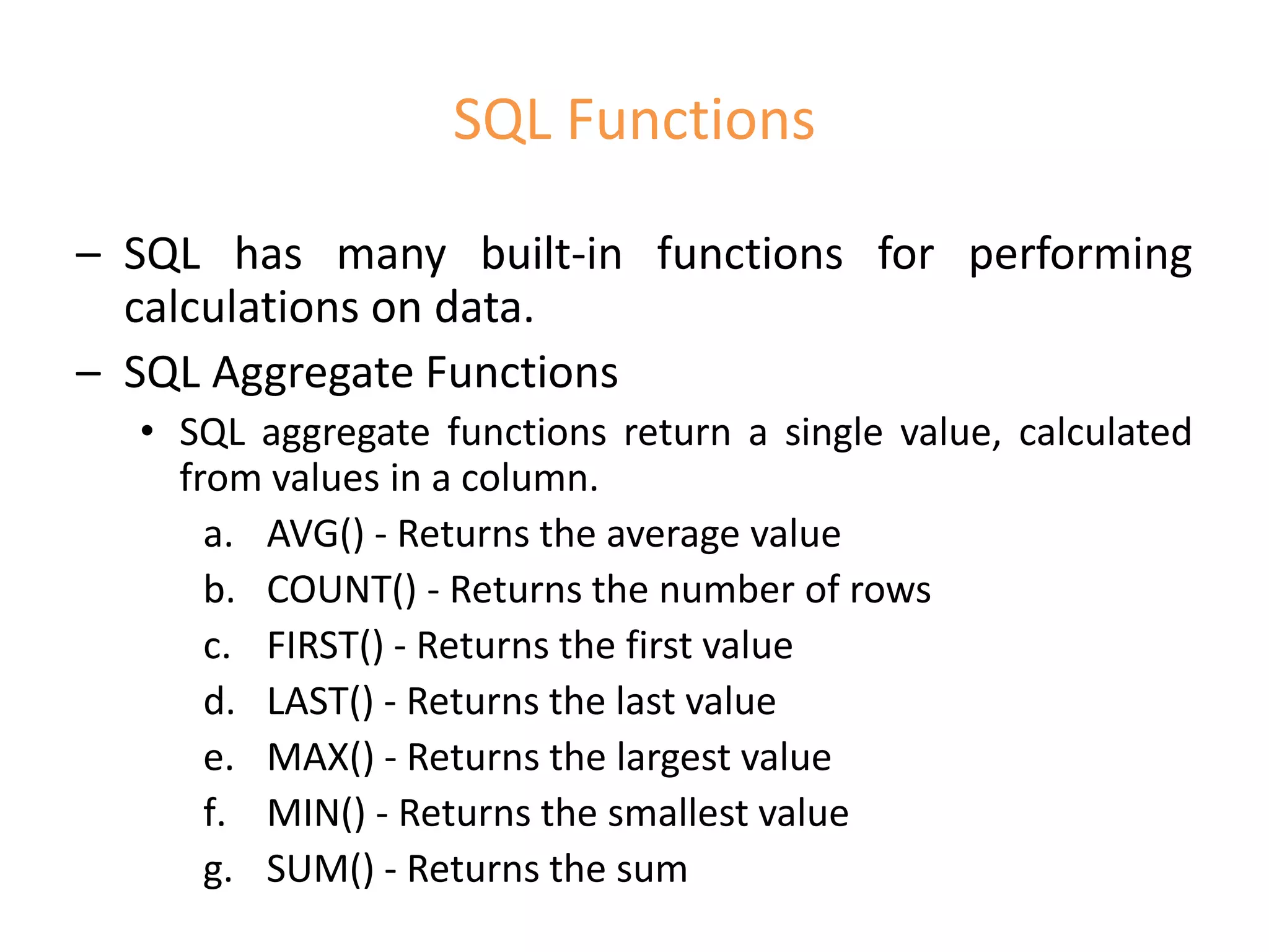 SQL Functions
– SQL has many built-in functions for performing
calculations on data.
– SQL Aggregate Functions
• SQL aggregate functions return a single value, calculated
from values in a column.
a. AVG() - Returns the average value
b. COUNT() - Returns the number of rows
c. FIRST() - Returns the first value
d. LAST() - Returns the last value
e. MAX() - Returns the largest value
f. MIN() - Returns the smallest value
g. SUM() - Returns the sum
 