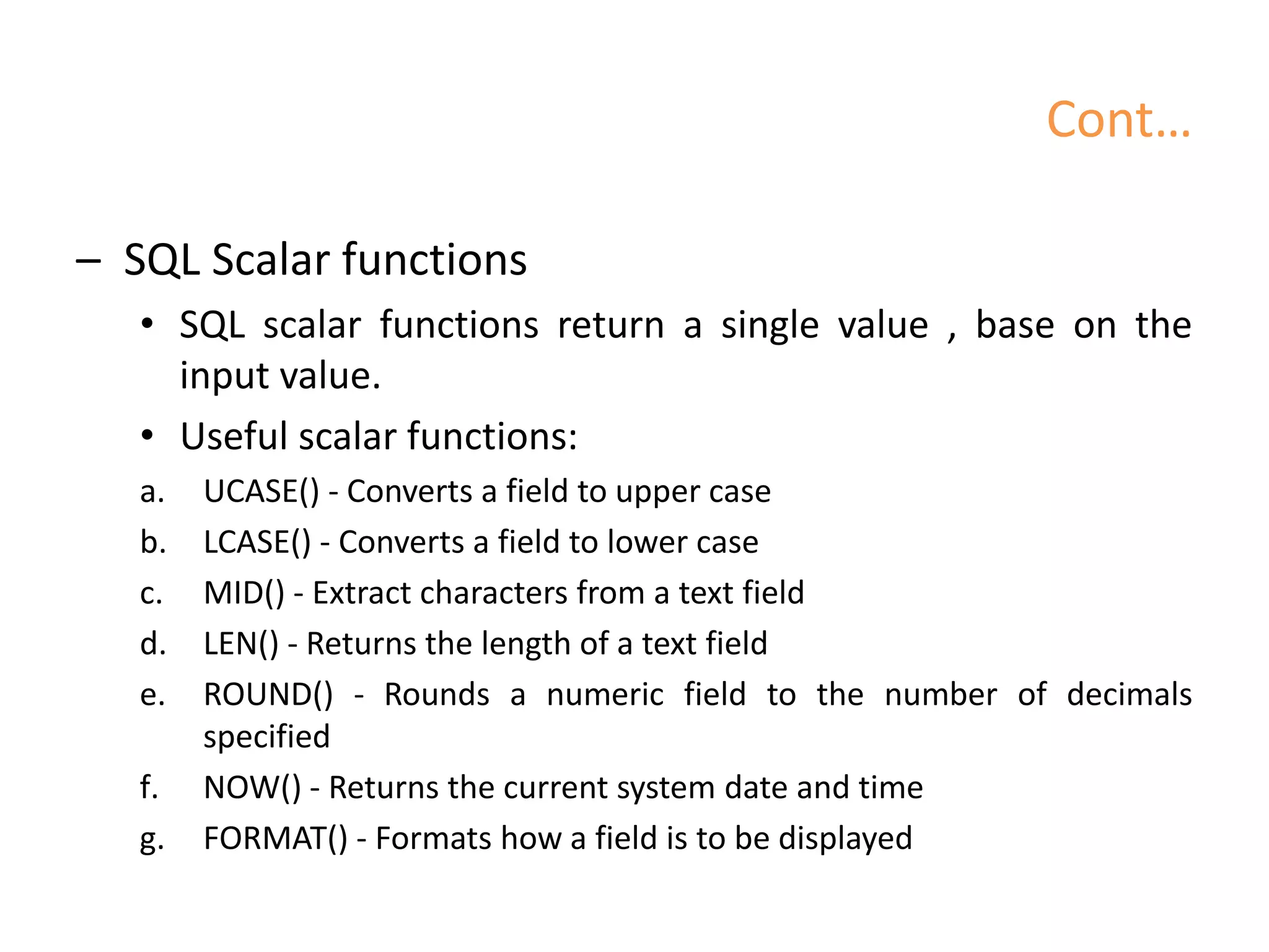 Cont…
– SQL Scalar functions
• SQL scalar functions return a single value , base on the
input value.
• Useful scalar functions:
a. UCASE() - Converts a field to upper case
b. LCASE() - Converts a field to lower case
c. MID() - Extract characters from a text field
d. LEN() - Returns the length of a text field
e. ROUND() - Rounds a numeric field to the number of decimals
specified
f. NOW() - Returns the current system date and time
g. FORMAT() - Formats how a field is to be displayed
 