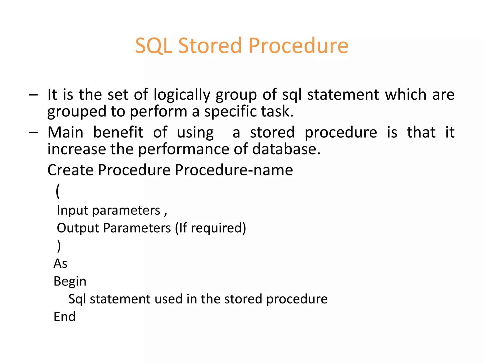 SQL Stored Procedure
– It is the set of logically group of sql statement which are
grouped to perform a specific task.
– Main benefit of using a stored procedure is that it
increase the performance of database.
Create Procedure Procedure-name
(
Input parameters ,
Output Parameters (If required)
)
As
Begin
Sql statement used in the stored procedure
End
 