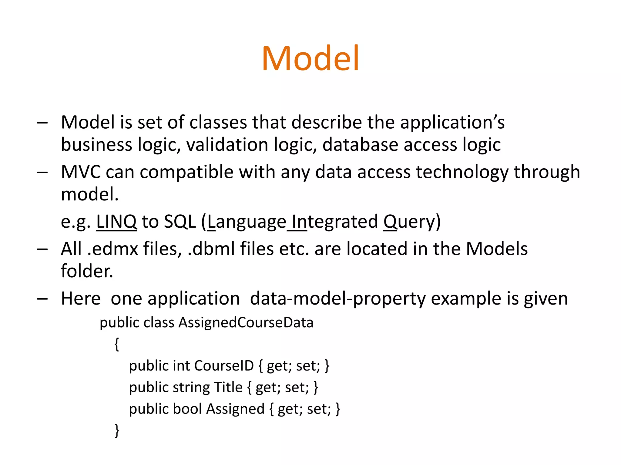 Model
– Model is set of classes that describe the application’s
business logic, validation logic, database access logic
– MVC can compatible with any data access technology through
model.
e.g. LINQ to SQL (Language Integrated Query)
– All .edmx files, .dbml files etc. are located in the Models
folder.
– Here one application data-model-property example is given
public class AssignedCourseData
{
public int CourseID { get; set; }
public string Title { get; set; }
public bool Assigned { get; set; }
}
 
