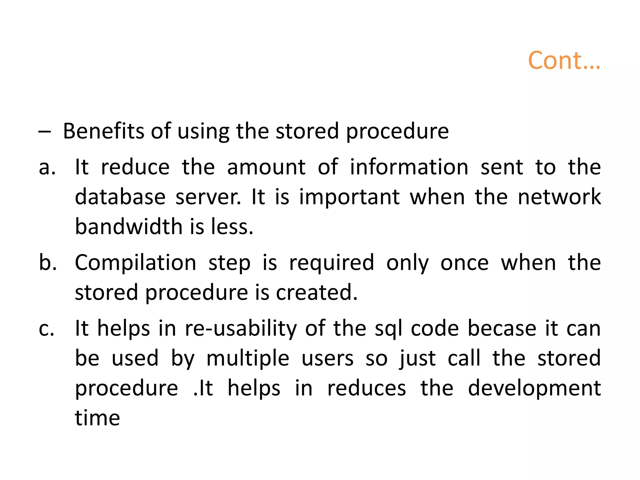 Cont…
– Benefits of using the stored procedure
a. It reduce the amount of information sent to the
database server. It is important when the network
bandwidth is less.
b. Compilation step is required only once when the
stored procedure is created.
c. It helps in re-usability of the sql code becase it can
be used by multiple users so just call the stored
procedure .It helps in reduces the development
time
 
