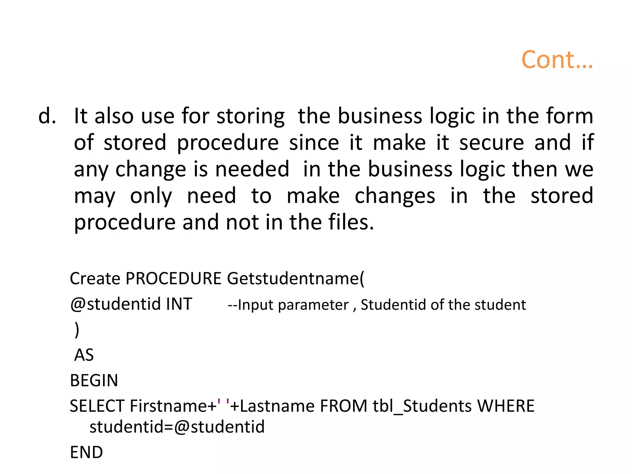 Cont…
d. It also use for storing the business logic in the form
of stored procedure since it make it secure and if
any change is needed in the business logic then we
may only need to make changes in the stored
procedure and not in the files.
Create PROCEDURE Getstudentname(
@studentid INT --Input parameter , Studentid of the student
)
AS
BEGIN
SELECT Firstname+' '+Lastname FROM tbl_Students WHERE
studentid=@studentid
END
 