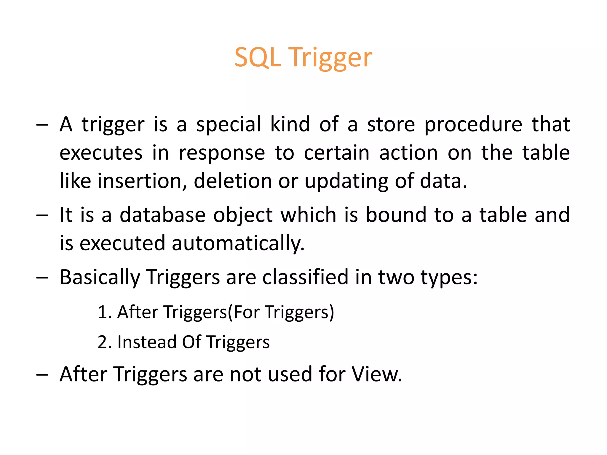 SQL Trigger
– A trigger is a special kind of a store procedure that
executes in response to certain action on the table
like insertion, deletion or updating of data.
– It is a database object which is bound to a table and
is executed automatically.
– Basically Triggers are classified in two types:
1. After Triggers(For Triggers)
2. Instead Of Triggers
– After Triggers are not used for View.
 