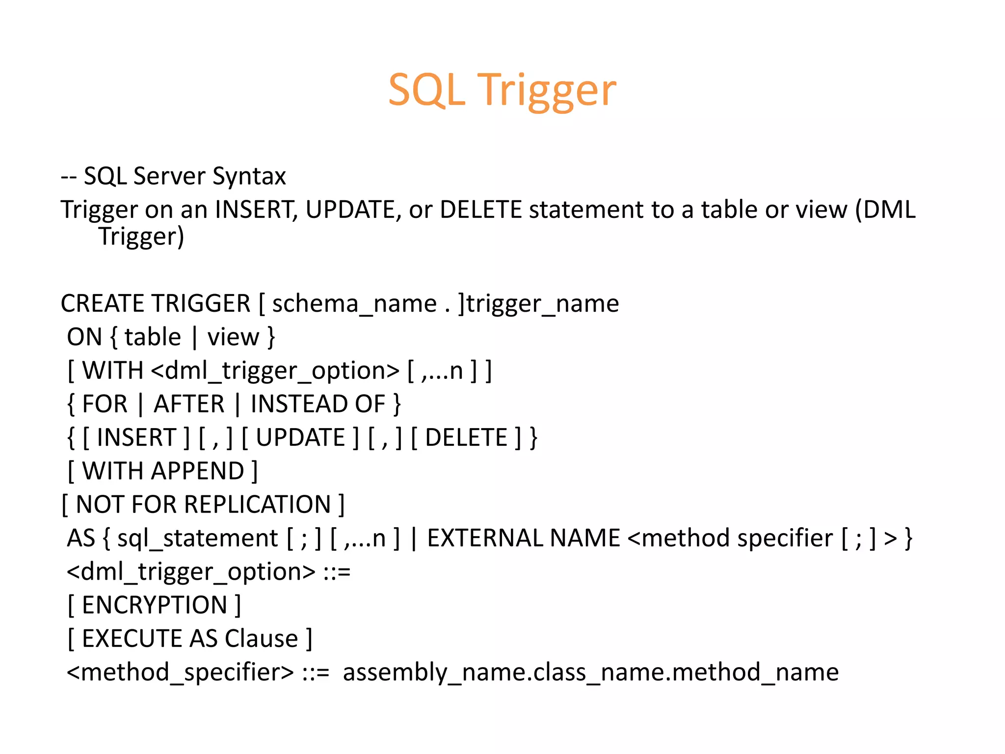 SQL Trigger
-- SQL Server Syntax
Trigger on an INSERT, UPDATE, or DELETE statement to a table or view (DML
Trigger)
CREATE TRIGGER [ schema_name . ]trigger_name
ON { table | view }
[ WITH <dml_trigger_option> [ ,...n ] ]
{ FOR | AFTER | INSTEAD OF }
{ [ INSERT ] [ , ] [ UPDATE ] [ , ] [ DELETE ] }
[ WITH APPEND ]
[ NOT FOR REPLICATION ]
AS { sql_statement [ ; ] [ ,...n ] | EXTERNAL NAME <method specifier [ ; ] > }
<dml_trigger_option> ::=
[ ENCRYPTION ]
[ EXECUTE AS Clause ]
<method_specifier> ::= assembly_name.class_name.method_name
 