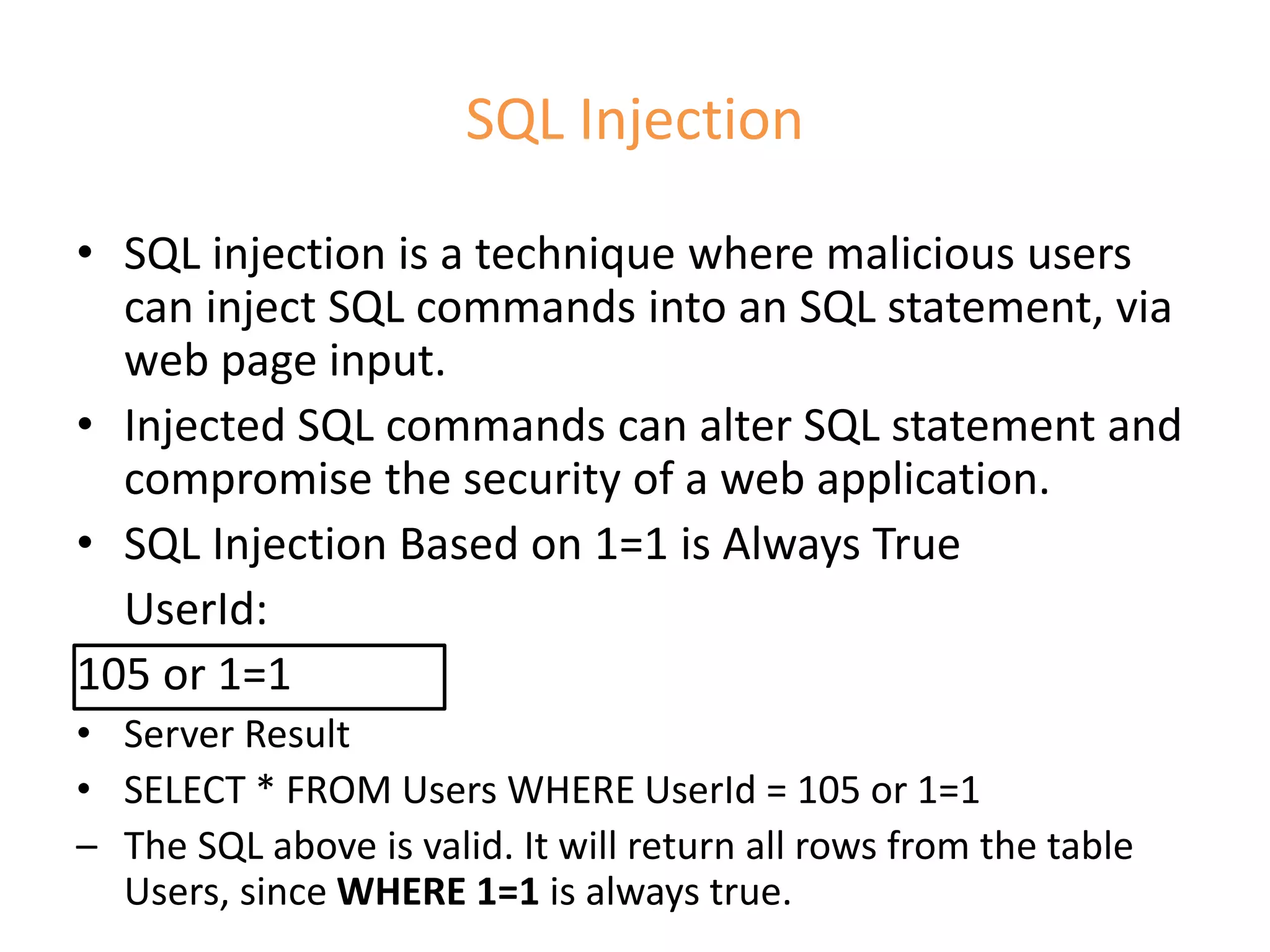 SQL Injection
• SQL injection is a technique where malicious users
can inject SQL commands into an SQL statement, via
web page input.
• Injected SQL commands can alter SQL statement and
compromise the security of a web application.
• SQL Injection Based on 1=1 is Always True
UserId:
105 or 1=1
• Server Result
• SELECT * FROM Users WHERE UserId = 105 or 1=1
– The SQL above is valid. It will return all rows from the table
Users, since WHERE 1=1 is always true.
 
