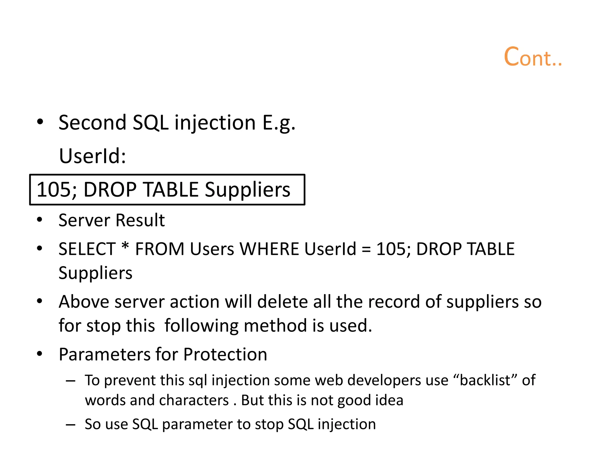 Cont..
• Second SQL injection E.g.
UserId:
105; DROP TABLE Suppliers
• Server Result
• SELECT * FROM Users WHERE UserId = 105; DROP TABLE
Suppliers
• Above server action will delete all the record of suppliers so
for stop this following method is used.
• Parameters for Protection
– To prevent this sql injection some web developers use “backlist” of
words and characters . But this is not good idea
– So use SQL parameter to stop SQL injection
 