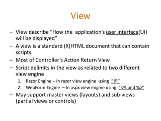 View
– View describe “How the application’s user interface(UI)
will be displayed”
– A view is a standard (X)HTML document that can contain
scripts.
– Most of Controller’s Action Return View
– Script delimits in the view as related to two different
view engine
1. Razor Engine – In razor view engine using “@”
2. WebForm Engine – In aspx view engine using “<% and %>”
– May support master views (layouts) and sub-views
(partial views or controls)
 