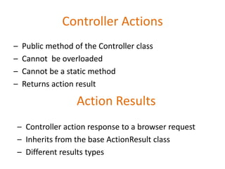 Controller Actions
– Public method of the Controller class
– Cannot be overloaded
– Cannot be a static method
– Returns action result
Action Results
– Controller action response to a browser request
– Inherits from the base ActionResult class
– Different results types
 