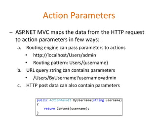 Action Parameters
– ASP.NET MVC maps the data from the HTTP request
to action parameters in few ways:
a. Routing engine can pass parameters to actions
• http://localhost/Users/admin
• Routing pattern: Users/{username}
b. URL query string can contains parameters
• /Users/ByUsername?username=admin
c. HTTP post data can also contain parameters
 