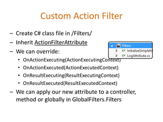 Custom Action Filter
– Create C# class file in /Filters/
– Inherit ActionFilterAttribute
– We can override:
• OnActionExecuting(ActionExecutingContext)
• OnActionExecuted(ActionExecutedContext)
• OnResultExecuting(ResultExecutingContext)
• OnResultExecuted(ResultExecutedContext)
– We can apply our new attribute to a controller,
method or globally in GlobalFilters.Filters
 