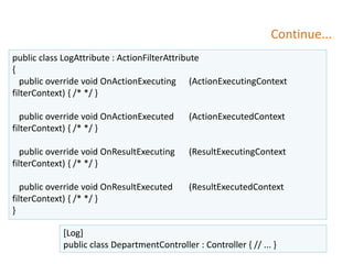Continue...
public class LogAttribute : ActionFilterAttribute
{
public override void OnActionExecuting (ActionExecutingContext
filterContext) { /* */ }
public override void OnActionExecuted (ActionExecutedContext
filterContext) { /* */ }
public override void OnResultExecuting (ResultExecutingContext
filterContext) { /* */ }
public override void OnResultExecuted (ResultExecutedContext
filterContext) { /* */ }
}
[Log]
public class DepartmentController : Controller { // ... }
 