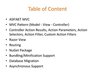 Table of Content
• ASP.NET MVC
• MVC Pattern (Model - View - Controller)
• Controller Action Results, Action Parameters, Action
Selectors, Action Filter, Custom Action Filters
• Razor View
• Routing
• NuGet Package
• Bundling/Minification Support
• Database Migration
• Asynchronous Support
 