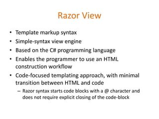 Razor View
• Template markup syntax
• Simple-syntax view engine
• Based on the C# programming language
• Enables the programmer to use an HTML
construction workflow
• Code-focused templating approach, with minimal
transition between HTML and code
– Razor syntax starts code blocks with a @ character and
does not require explicit closing of the code-block
 