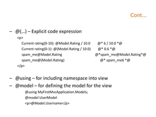 Cont...
– @(…) – Explicit code expression
<p>
Current rating(0-10): @Model.Rating / 10.0 @* 6 / 10.0 *@
Current rating(0-1): @(Model.Rating / 10.0) @* 0.6 *@
spam_me@Model.Rating @*spam_me@Model.Rating*@
spam_me@(Model.Rating) @* spam_me6 *@
</p>
– @using – for including namespace into view
– @model – for defining the model for the view
@using MyFirstMvcApplication.Models;
@model UserModel
<p>@Model.Username</p>
 