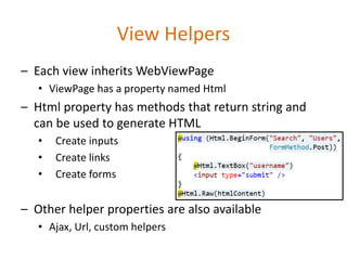 View Helpers
– Each view inherits WebViewPage
• ViewPage has a property named Html
– Html property has methods that return string and
can be used to generate HTML
• Create inputs
• Create links
• Create forms
– Other helper properties are also available
• Ajax, Url, custom helpers
 