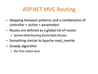 ASP.NET MVC Routing
– Mapping between patterns and a combination of
controller + action + parameters
– Routes are defined as a global list of routes
• System.Web.Routing.RouteTable.Routes
– Something similar to Apache mod_rewrite
– Greedy algorithm
• the first match wins
 