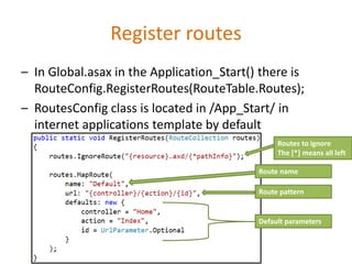 Register routes
– In Global.asax in the Application_Start() there is
RouteConfig.RegisterRoutes(RouteTable.Routes);
– RoutesConfig class is located in /App_Start/ in
internet applications template by default
Route name
Route pattern
Default parameters
Routes to ignore
The [*] means all left
 