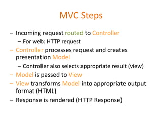 MVC Steps
– Incoming request routed to Controller
– For web: HTTP request
– Controller processes request and creates
presentation Model
– Controller also selects appropriate result (view)
– Model is passed to View
– View transforms Model into appropriate output
format (HTML)
– Response is rendered (HTTP Response)
 