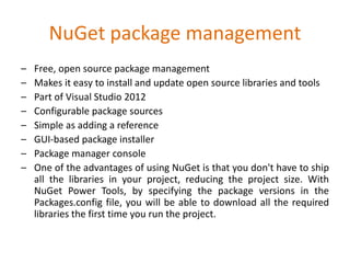 NuGet package management
– Free, open source package management
– Makes it easy to install and update open source libraries and tools
– Part of Visual Studio 2012
– Configurable package sources
– Simple as adding a reference
– GUI-based package installer
– Package manager console
– One of the advantages of using NuGet is that you don't have to ship
all the libraries in your project, reducing the project size. With
NuGet Power Tools, by specifying the package versions in the
Packages.config file, you will be able to download all the required
libraries the first time you run the project.
 