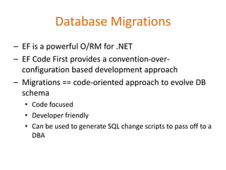 Database Migrations
– EF is a powerful O/RM for .NET
– EF Code First provides a convention-over-
configuration based development approach
– Migrations == code-oriented approach to evolve DB
schema
• Code focused
• Developer friendly
• Can be used to generate SQL change scripts to pass off to a
DBA
 