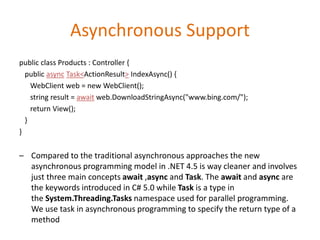 Asynchronous Support
public class Products : Controller {
public async Task<ActionResult> IndexAsync() {
WebClient web = new WebClient();
string result = await web.DownloadStringAsync("www.bing.com/");
return View();
}
}
– Compared to the traditional asynchronous approaches the new
asynchronous programming model in .NET 4.5 is way cleaner and involves
just three main concepts await ,async and Task. The await and async are
the keywords introduced in C# 5.0 while Task is a type in
the System.Threading.Tasks namespace used for parallel programming.
We use task in asynchronous programming to specify the return type of a
method
 