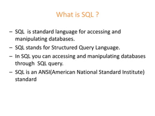 What is SQL ?
– SQL is standard language for accessing and
manipulating databases.
– SQL stands for Structured Query Language.
– In SQL you can accessing and manipulating databases
through SQL query.
– SQL is an ANSI(American National Standard Institute)
standard
 