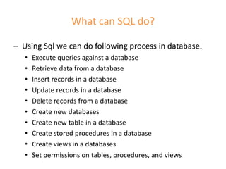 What can SQL do?
– Using Sql we can do following process in database.
• Execute queries against a database
• Retrieve data from a database
• Insert records in a database
• Update records in a database
• Delete records from a database
• Create new databases
• Create new table in a database
• Create stored procedures in a database
• Create views in a databases
• Set permissions on tables, procedures, and views
 