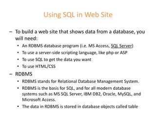 Using SQL in Web Site
– To build a web site that shows data from a database, you
will need:
• An RDBMS database program (i.e. MS Access, SQL Server)
• To use a server-side scripting language, like php or ASP
• To use SQL to get the data you want
• To use HTML/CSS
– RDBMS
• RDBMS stands for Relational Database Management System.
• RDBMS is the basis for SQL, and for all modern database
systems such as MS SQL Server, IBM DB2, Oracle, MySQL, and
Microsoft Access.
• The data in RDBMS is stored in database objects called table
 